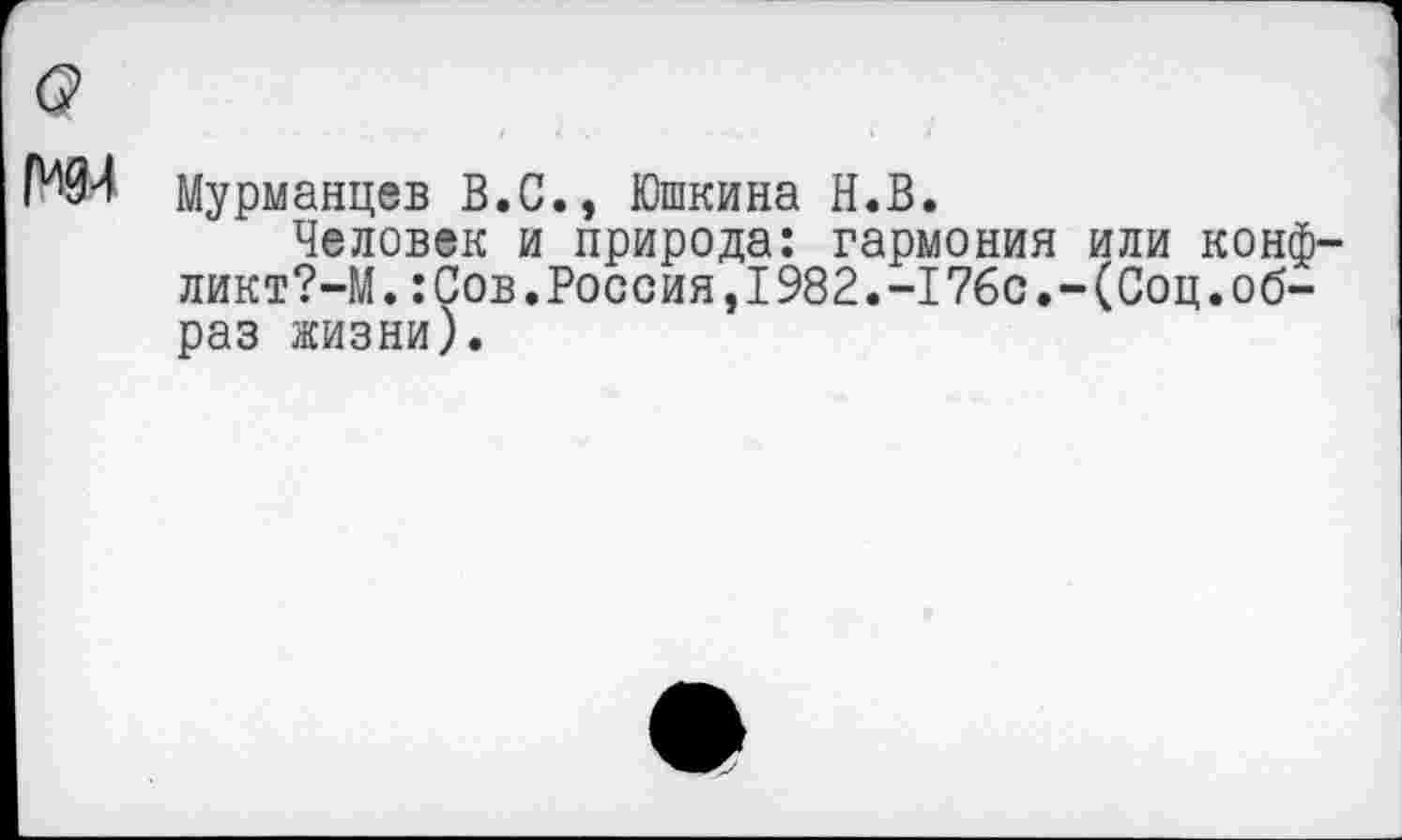 ﻿Мурманцев В.С., Юшкина Н.В.
Человек и природа: гармония или конф ликт?-М.:Сов.Россия,I982.-I76с.-(Соц.образ жизни).